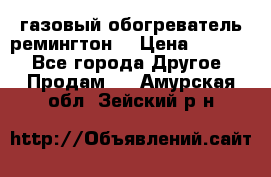 газовый обогреватель ремингтон  › Цена ­ 4 000 - Все города Другое » Продам   . Амурская обл.,Зейский р-н